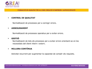 FORMACIÓ EN QUALITAT PER AL CURS CREACIÓ D’EMPRESES I AUTOOCUPACIÓ




        CONTROL DE QUALITAT

          Normalització de processos per a corregir errors.

        ASSEGURAMENT

          Normalització de processos operatius per a evitar errors.

        GESTIÓ
          Normalització de tots els processos per a evitar errors orientant-se en les
          necessitats del client intern i extern.

        MILLORA CONTÍNUA

         Activitat recurrent per augmentar la capacitat de complir els requisits.




www.psicovilanova.com · info@psicovilanova.com· Telf. 637856379                EVA PÉREZ BENAGES
 