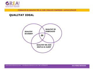 FORMACIÓ EN QUALITAT PER AL CURS CREACIÓ D’EMPRESES I AUTOOCUPACIÓ


     QUALITAT IDEAL




                                                           QUALITAT DE
                            QUALITAT                       FABRICACIÓ
                            DE DISENY
                                                    QI



                                              QUALITAT DEL QUE
                                              DESITJA EL CLIENT




www.psicovilanova.com · info@psicovilanova.com· Telf. 637856379                EVA PÉREZ BENAGES
 