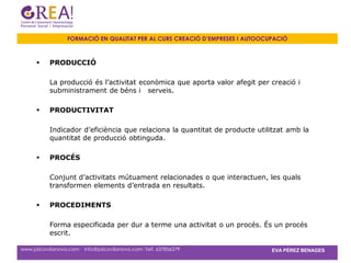 FORMACIÓ EN QUALITAT PER AL CURS CREACIÓ D’EMPRESES I AUTOOCUPACIÓ



          PRODUCCIÓ

           La producció és l’activitat econòmica que aporta valor afegit per creació i
           subministrament de béns i serveis.

          PRODUCTIVITAT

           Indicador d’eficiència que relaciona la quantitat de producte utilitzat amb la
           quantitat de producció obtinguda.

          PROCÉS

           Conjunt d’activitats mútuament relacionades o que interactuen, les quals
           transformen elements d’entrada en resultats.

          PROCEDIMENTS

           Forma especificada per dur a terme una activitat o un procés. És un procés
           escrit.

www.psicovilanova.com · info@psicovilanova.com· Telf. 637856379                EVA PÉREZ BENAGES
 