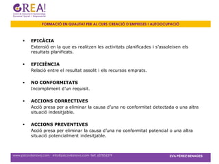 FORMACIÓ EN QUALITAT PER AL CURS CREACIÓ D’EMPRESES I AUTOOCUPACIÓ



          EFICÀCIA
           Extensió en la que es realitzen les activitats planificades i s’assoleixen els
           resultats planificats.

          EFICIÈNCIA
           Relació entre el resultat assolit i els recursos emprats.

          NO CONFORMITATS
           Incompliment d’un requisit.

          ACCIONS CORRECTIVES
           Acció presa per a eliminar la causa d’una no conformitat detectada o una altra
           situació indesitjable.

          ACCIONS PREVENTIVES
           Acció presa per eliminar la causa d’una no conformitat potencial o una altra
           situació potencialment indesitjable.



www.psicovilanova.com · info@psicovilanova.com· Telf. 637856379                EVA PÉREZ BENAGES
 