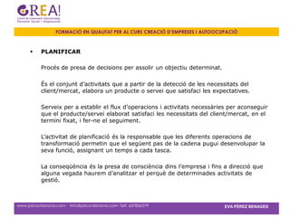 FORMACIÓ EN QUALITAT PER AL CURS CREACIÓ D’EMPRESES I AUTOOCUPACIÓ



          PLANIFICAR

           Procés de presa de decisions per assolir un objectiu determinat.

           És el conjunt d’activitats que a partir de la detecció de les necessitats del
           client/mercat, elabora un producte o servei que satisfaci les expectatives.

           Serveix per a establir el flux d’operacions i activitats necessàries per aconseguir
           que el producte/servei elaborat satisfaci les necessitats del client/mercat, en el
           termini fixat, i fer-ne el seguiment.

           L’activitat de planificació és la responsable que les diferents operacions de
           transformació permetin que el següent pas de la cadena pugui desenvolupar la
           seva funció, assignant un temps a cada tasca.

           La conseqüència és la presa de consciència dins l’empresa i fins a direcció que
           alguna vegada haurem d’analitzar el perquè de determinades activitats de
           gestió.



www.psicovilanova.com · info@psicovilanova.com· Telf. 637856379                EVA PÉREZ BENAGES
 