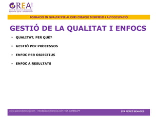 FORMACIÓ EN QUALITAT PER AL CURS CREACIÓ D’EMPRESES I AUTOOCUPACIÓ



GESTIÓ DE LA QUALITAT I ENFOCS
    QUALITAT, PER QUÈ?

    GESTIÓ PER PROCESSOS

    ENFOC PER OBJECTIUS

    ENFOC A RESULTATS




www.psicovilanova.com · info@psicovilanova.com· Telf. 637856379                EVA PÉREZ BENAGES
 
