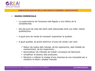 FORMACIÓ EN QUALITAT PER AL CURS CREACIÓ D’EMPRESES I AUTOOCUPACIÓ


            RAONS COMERCIALS

               • La supervivència de l’empresa està lligada a una millora de la
                 competitivitat.

               • Des del punt de vista del client està relacionada amb una millor relació
                 qualitat/preu.

               • A igual preu de venda és necessari augmentar la qualitat.

               • A igual qualitat, és precís disminuir el preu de venda i per això:

                       Reduir els costos dels rebuigs, de les reparacions, dels treballs de
                        manteniment, de les inspeccions...
                       Racionalitzar els mètodes de treball i processos de fabricació.
                       Simplificar el disseny dels productes.
                       Mantenir o millorar la imatge d’una empresa és una necessitat per a
                        mantenir el client i ampliar mercats.



www.psicovilanova.com · info@psicovilanova.com· Telf. 637856379                EVA PÉREZ BENAGES
 