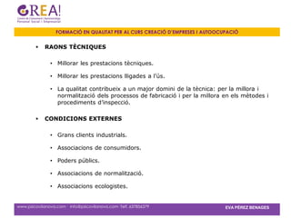 FORMACIÓ EN QUALITAT PER AL CURS CREACIÓ D’EMPRESES I AUTOOCUPACIÓ


            RAONS TÈCNIQUES

               • Millorar les prestacions tècniques.

               • Millorar les prestacions lligades a l’ús.

               • La qualitat contribueix a un major domini de la tècnica: per la millora i
                 normalització dels processos de fabricació i per la millora en els mètodes i
                 procediments d’inspecció.

            CONDICIONS EXTERNES

               • Grans clients industrials.

               • Associacions de consumidors.

               • Poders públics.

               • Associacions de normalització.

               • Associacions ecologistes.


www.psicovilanova.com · info@psicovilanova.com· Telf. 637856379                EVA PÉREZ BENAGES
 