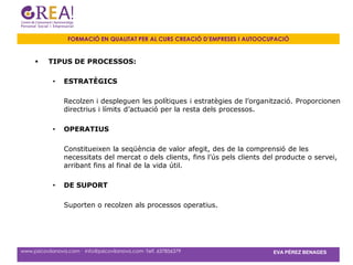 FORMACIÓ EN QUALITAT PER AL CURS CREACIÓ D’EMPRESES I AUTOOCUPACIÓ


         TIPUS DE PROCESSOS:

            •   ESTRATÈGICS

                Recolzen i despleguen les polítiques i estratègies de l’organització. Proporcionen
                directrius i límits d’actuació per la resta dels processos.

            •   OPERATIUS

                Constitueixen la seqüència de valor afegit, des de la comprensió de les
                necessitats del mercat o dels clients, fins l’ús pels clients del producte o servei,
                arribant fins al final de la vida útil.

            •   DE SUPORT

                Suporten o recolzen als processos operatius.




www.psicovilanova.com · info@psicovilanova.com· Telf. 637856379                 EVA PÉREZ BENAGES
 