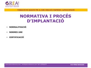 FORMACIÓ EN QUALITAT PER AL CURS CREACIÓ D’EMPRESES I AUTOOCUPACIÓ



                      NORMATIVA I PROCÉS
                        D’IMPLANTACIÓ
    NORMALITZACIÓ

    NORMES UNE

    CERTIFICACIÓ




www.psicovilanova.com · info@psicovilanova.com· Telf. 637856379                EVA PÉREZ BENAGES
 