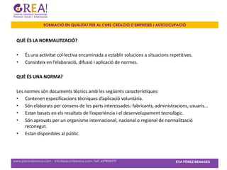 FORMACIÓ EN QUALITAT PER AL CURS CREACIÓ D’EMPRESES I AUTOOCUPACIÓ



 QUÈ ÉS LA NORMALITZACIÓ?

 •     És una activitat col·lectiva encaminada a establir solucions a situacions repetitives.
 •     Consisteix en l’elaboració, difusió i aplicació de normes.

 QUÈ ÉS UNA NORMA?

 Les normes són documents tècnics amb les següents característiques:
 • Contenen especificacions tècniques d’aplicació voluntària.
 • Són elaborats per consens de les parts interessades: fabricants, administracions, usuaris...
 • Estan basats en els resultats de l’experiència i el desenvolupament tecnològic.
 • Són aprovats per un organisme internacional, nacional o regional de normalització
     reconegut.
 • Estan disponibles al públic.




www.psicovilanova.com · info@psicovilanova.com· Telf. 637856379                     EVA PÉREZ BENAGES
 