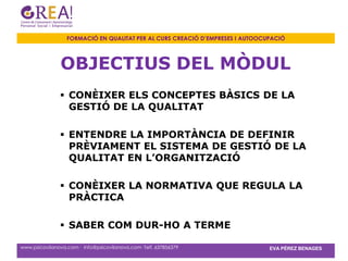 FORMACIÓ EN QUALITAT PER AL CURS CREACIÓ D’EMPRESES I AUTOOCUPACIÓ



               OBJECTIUS DEL MÒDUL
                CONÈIXER ELS CONCEPTES BÀSICS DE LA
                 GESTIÓ DE LA QUALITAT

                ENTENDRE LA IMPORTÀNCIA DE DEFINIR
                 PRÈVIAMENT EL SISTEMA DE GESTIÓ DE LA
                 QUALITAT EN L’ORGANITZACIÓ

                CONÈIXER LA NORMATIVA QUE REGULA LA
                 PRÀCTICA

                SABER COM DUR-HO A TERME

www.psicovilanova.com · info@psicovilanova.com· Telf. 637856379                EVA PÉREZ BENAGES
 
