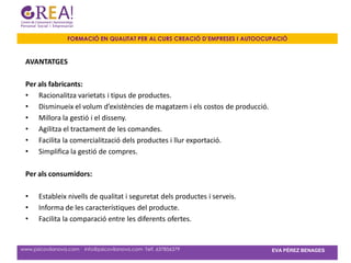 FORMACIÓ EN QUALITAT PER AL CURS CREACIÓ D’EMPRESES I AUTOOCUPACIÓ


 AVANTATGES

 Per als fabricants:
 • Racionalitza varietats i tipus de productes.
 • Disminueix el volum d’existències de magatzem i els costos de producció.
 • Millora la gestió i el disseny.
 • Agilitza el tractament de les comandes.
 • Facilita la comercialització dels productes i llur exportació.
 • Simplifica la gestió de compres.

 Per als consumidors:

 •     Estableix nivells de qualitat i seguretat dels productes i serveis.
 •     Informa de les característiques del producte.
 •     Facilita la comparació entre les diferents ofertes.


www.psicovilanova.com · info@psicovilanova.com· Telf. 637856379                EVA PÉREZ BENAGES
 