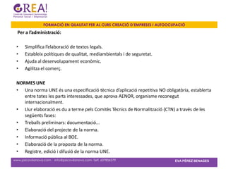 FORMACIÓ EN QUALITAT PER AL CURS CREACIÓ D’EMPRESES I AUTOOCUPACIÓ

  Per a l’administració:

 •     Simplifica l’elaboració de textos legals.
 •     Estableix polítiques de qualitat, mediambientals i de seguretat.
 •     Ajuda al desenvolupament econòmic.
 •     Agilitza el comerç.

 NORMES UNE
 • Una norma UNE és una especificació tècnica d’aplicació repetitiva NO obligatòria, establerta
    entre totes les parts interessades, que aprova AENOR, organisme reconegut
    internacionalment.
 • Llur elaboració es du a terme pels Comitès Tècnics de Normalització (CTN) a través de les
    següents fases:
 • Treballs preliminars: documentació...
 • Elaboració del projecte de la norma.
 • Informació pública al BOE.
 • Elaboració de la proposta de la norma.
 • Registre, edició i difusió de la norma UNE.
www.psicovilanova.com · info@psicovilanova.com· Telf. 637856379                EVA PÉREZ BENAGES
 