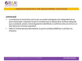 FORMACIÓ EN QUALITAT PER AL CURS CREACIÓ D’EMPRESES I AUTOOCUPACIÓ




 CERTIFICACIÓ
 • La certificació és l’acció duta a terme per una entitat reconeguda com independent de les
    parts interessades, mitjançant la que es manifesta que es disposa de la confiança adequada
    que un producte, procés o servei degudament identificats es conforme amb una norma o un
    altre document normatiu especificat.
 • ENAC és l’Entitat Nacional d’Acreditació, la qual ha acreditat AENOR per a certificar les
    empreses.




www.psicovilanova.com · info@psicovilanova.com· Telf. 637856379                EVA PÉREZ BENAGES
 