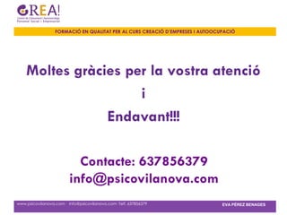 FORMACIÓ EN QUALITAT PER AL CURS CREACIÓ D’EMPRESES I AUTOOCUPACIÓ




    Moltes gràcies per la vostra atenció
                     i
                Endavant!!!

                           Contacte: 637856379
                         info@psicovilanova.com
www.psicovilanova.com · info@psicovilanova.com· Telf. 637856379                EVA PÉREZ BENAGES
 