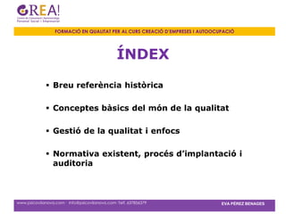 FORMACIÓ EN QUALITAT PER AL CURS CREACIÓ D’EMPRESES I AUTOOCUPACIÓ




                                                ÍNDEX

               Breu referència històrica

               Conceptes bàsics del món de la qualitat

               Gestió de la qualitat i enfocs

               Normativa existent, procés d’implantació i
                auditoria



www.psicovilanova.com · info@psicovilanova.com· Telf. 637856379                EVA PÉREZ BENAGES
 