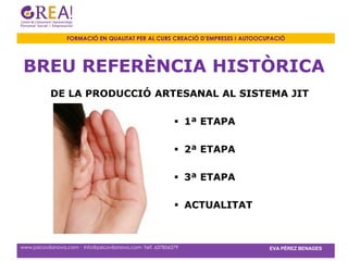 FORMACIÓ EN QUALITAT PER AL CURS CREACIÓ D’EMPRESES I AUTOOCUPACIÓ




 BREU REFERÈNCIA HISTÒRICA
           DE LA PRODUCCIÓ ARTESANAL AL SISTEMA JIT

                                                              1ª ETAPA

                                                              2ª ETAPA

                                                              3ª ETAPA

                                                              ACTUALITAT



www.psicovilanova.com · info@psicovilanova.com· Telf. 637856379                EVA PÉREZ BENAGES
 
