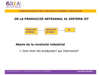 FORMACIÓ EN QUALITAT PER AL CURS CREACIÓ D’EMPRESES I AUTOOCUPACIÓ



           DE LA PRODUCCIÓ ARTESANAL AL SISTEMA JIT


                           PRODUCCIÓ                   PRODUCCIÓ     JIT
                           ARTESANA                    EN MASSA




             Abans de la revolució industrial

                   Com eren els productes? qui intervenia?




www.psicovilanova.com · info@psicovilanova.com· Telf. 637856379                EVA PÉREZ BENAGES
 