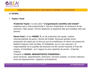 FORMACIÓ EN QUALITAT PER AL CURS CREACIÓ D’EMPRESES I AUTOOCUPACIÓ

     1ª ETAPA

        Taylor i Ford

            Frederick Taylor i la seva obra “L’organització científica del treball”
            explicava que a més productivitat s’ haurien d’optimitzar el rendiment de les
            persones i dels equips. S’inicia aleshores la separació dels que treballen dels que
            pensen.

            Henry Ford i el seu MODEL T, on els productes són iguals, existeix
            intercanviabilitat de peces i divisió del treball. Persones gairebé sense
            preparació són aptes per la feina ja que se simplifiquen al màxim els passos tot
            Repetint tasques molt senzilles. El treballador era un mer executor i la
            responsabilitat de la qualitat del producte era del control instal·lat al final del
            procés; al treballador se li negava la seva capacitat de pensar i d’aportar
            millores.
            S’esdevé el MODEL ORGANITZATIU PIRAMIDAL:
            grans divisions, departaments, direccions. Funcions pròpies, no bones relacions
            entre els departaments i objectius contradictoris.

www.psicovilanova.com · info@psicovilanova.com· Telf. 637856379                EVA PÉREZ BENAGES
 