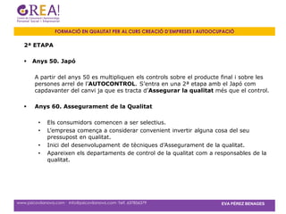 FORMACIÓ EN QUALITAT PER AL CURS CREACIÓ D’EMPRESES I AUTOOCUPACIÓ

   2ª ETAPA

      Anys 50. Japó

        A partir del anys 50 es multipliquen els controls sobre el producte final i sobre les
        persones arrel de l’AUTOCONTROL. S’entra en una 2ª etapa amb el Japó com
        capdavanter del canvi ja que es tracta d’Assegurar la qualitat més que el control.

       Anys 60. Assegurament de la Qualitat

          •   Els consumidors comencen a ser selectius.
          •   L’empresa comença a considerar convenient invertir alguna cosa del seu
              pressupost en qualitat.
          •   Inici del desenvolupament de tècniques d’Assegurament de la qualitat.
          •   Apareixen els departaments de control de la qualitat com a responsables de la
              qualitat.




www.psicovilanova.com · info@psicovilanova.com· Telf. 637856379                EVA PÉREZ BENAGES
 
