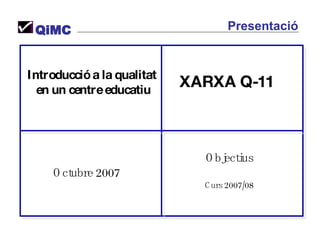 Introducció a la qualitat  en un centre educatiu Octubre 2007 Objectius Curs 2007/08 XARXA Q-11 QiMC Presentació 