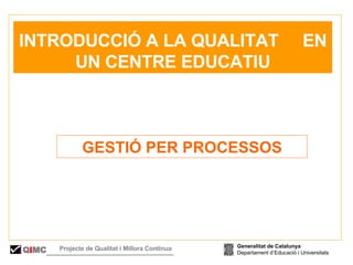 GESTIÓ PER PROCESSOS   INTRODUCCIÓ A LA QUALITAT  EN UN CENTRE EDUCATIU Generalitat de Catalunya Departament d’Educació i Universitats Q i MC Projecte de Qualitat i Millora Contínua  