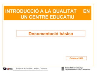   INTRODUCCIÓ A LA QUALITAT  EN UN CENTRE EDUCATIU Documentació bàsica Octubre 2006 Generalitat de Catalunya Departament d’Educació i Universitats Q i MC Projecte de Qualitat i Millora Contínua  