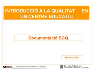   INTRODUCCIÓ A LA QUALITAT  EN UN CENTRE EDUCATIU Documentació SGQ Octubre 2006 Generalitat de Catalunya Departament d’Educació i Universitats Q i MC Projecte de Qualitat i Millora Contínua  