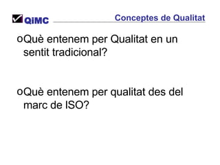 Conceptes de Qualitat QiMC Què entenem per Qualitat en un sentit tradicional? Què entenem per qualitat des del marc de lSO? 