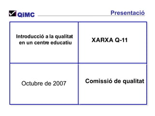 Introducció a la qualitat  en un centre educatiu Octubre de 2007 Comissió de qualitat XARXA Q-11 QiMC Presentació 