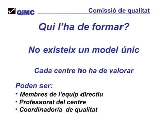 Qui l’ha de formar? No existeix un model únic Cada centre ho ha de valorar Poden ser:  Membres de l’equip directiu Professorat del centre Coordinador/a  de qualitat QiMC Comissió de qualitat 
