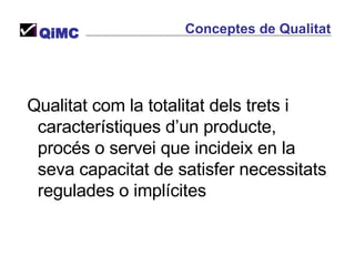 Conceptes de Qualitat QiMC Qualitat com la totalitat dels trets i característiques d’un producte, procés o servei que incideix en la seva capacitat de satisfer necessitats regulades o implícites 