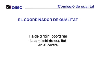 EL COORDINADOR DE QUALITAT   Ha de dirigir i coordinar  la comissió de qualitat  en el centre. QiMC Comissió de qualitat 