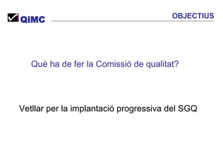 Què ha de fer la Comissió de qualitat? Vetllar per la implantació progressiva del SGQ QiMC OBJECTIUS 