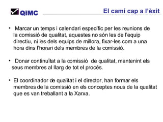 Marcar un temps i calendari específic per les reunions de  la comissió de qualitat, aquestes no són les de l’equip directiu, ni les dels equips de millora, fixar-les com a una hora dins l’horari dels membres de la comissió. Donar continuïtat a la comissió  de qualitat, mantenint els seus membres al llarg de tot el procés. El coordinador de qualitat i el director, han formar els membres de la comissió en els conceptes nous de la qualitat que es van treballant a la Xarxa. QiMC El camí cap a l’èxit  