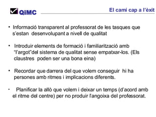 Informació transparent al professorat de les tasques que  s’estan  desenvolupant a nivell de qualitat Introduir elements de formació i familiarització amb  “ l’argot”del sistema de qualitat sense empatxar-los. (Els  claustres  poden ser una bona eina) Recordar que darrera del que volem conseguir  hi ha  persones amb ritmes i implicacions diferents. Planificar la allò que volem i deixar un temps (d’acord amb el ritme del centre) per no produir l’angoixa del professorat. QiMC El camí cap a l’èxit 