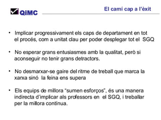 Implicar progressivament els caps de departament en tot  el procés, com a unitat clau per poder desplegar tot el  SGQ No esperar grans entusiasmes amb la qualitat, però si  aconseguir no tenir grans detractors. No desmarxar-se gaire del ritme de treball que marca la  xarxa sinó  la feina ens supera Els equips de millora “sumen esforços”, és una manera indirecta d’implicar als professors en  el SGQ, i treballar  per la millora contínua. El camí cap a l’èxit QiMC 