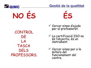 ÉS Cercar eines d’ajuda per al professorat. La certificació ISO no és l’objectiu, és un instrument. Cercar eines per a la millora del funcionament del centre. NO ÉS CONTROL  DE  LA  TASCA  DELS  PROFESSORS. QiMC Gestió de la qualtitat 