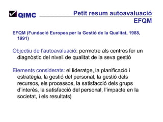 Petit resum autoavaluació EFQM QiMC EFQM (Fundació Europea per la Gestió de la Qualitat, 1988, 1991) Objectiu de l’autoavaluació : permetre als centres fer un diagnòstic del nivell de qualitat de la seva gestió Elements considerats:  el lideratge, la planificació i estratègia, la gestió del personal, la gestió dels recursos, els processos, la satisfacció dels grups d’interès, la satisfacció del personal, l’impacte en la societat, i els resultats)  