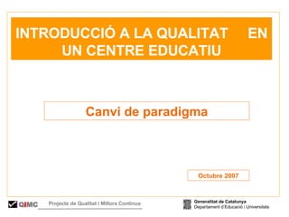   RESENTACIÓ Canvi de paradigma   INTRODUCCIÓ A LA QUALITAT  EN UN CENTRE EDUCATIU Octubre 2007 Generalitat de Catalunya Departament d’Educació i Universitats Q i MC Projecte de Qualitat i Millora Contínua  