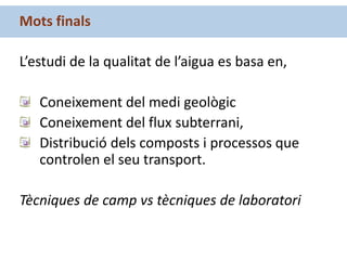 Mots finals
L’estudi de la qualitat de l’aigua es basa en,
Coneixement del medi geològic
Coneixement del flux subterrani,
Distribució dels composts i processos que
controlen el seu transport.
Tècniques de camp vs tècniques de laboratori
 