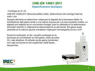 UNE-EN 14961:2011
                           Especificacions tècniques
-  Contingut en S i Cl:
UNE-EN 15289:2011 Biocombus...