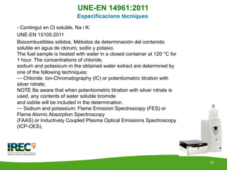UNE-EN 14961:2011
                           Especificacions tècniques
-  Contingut en Cl soluble, Na i K:
UNE-EN 15105:20...