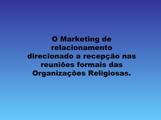 O Marketing de
      relacionamento
direcionado a recepção nas
    reuniões formais das
 Organizações Religiosas.
 