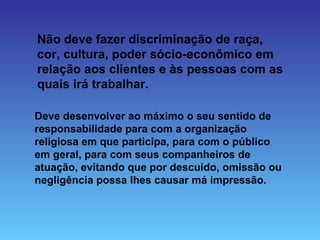 Não deve fazer discriminação de raça,
cor, cultura, poder sócio-econômico em
relação aos clientes e às pessoas com as
quais irá trabalhar.

Deve desenvolver ao máximo o seu sentido de
responsabilidade para com a organização
religiosa em que participa, para com o público
em geral, para com seus companheiros de
atuação, evitando que por descuido, omissão ou
negligência possa lhes causar má impressão.
 