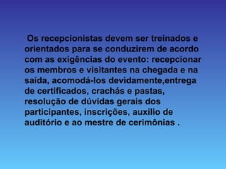 Os recepcionistas devem ser treinados e
orientados para se conduzirem de acordo
com as exigências do evento: recepcionar
os membros e visitantes na chegada e na
saída, acomodá-los devidamente,entrega
de certificados, crachás e pastas,
resolução de dúvidas gerais dos
participantes, inscrições, auxílio de
auditório e ao mestre de cerimônias .
 