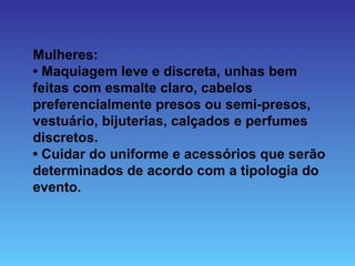 Mulheres:
• Maquiagem leve e discreta, unhas bem
feitas com esmalte claro, cabelos
preferencialmente presos ou semi-presos,
vestuário, bijuterias, calçados e perfumes
discretos.
• Cuidar do uniforme e acessórios que serão
determinados de acordo com a tipologia do
evento.
 