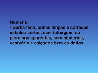 Homens:
• Barba feita, unhas limpas e cortadas,
cabelos curtos, sem tatuagens ou
piercings aparentes, sem bijuterias,
vestuário e calçados bem cuidados.
 