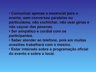 • Comunicar apenas o essencial para o
evento, sem conversas paralelas ou
particulares, não cochichar, não usar gírias e
não caçoar das pessoas.
• Ser simpático e cordial com os
participantes.
• Saber atender ao telefone, pois em muitas
ocasiões trabalhará com o mesmo.
• Estar inteirado sobre a programação oficial
do evento e sobre o local.
 