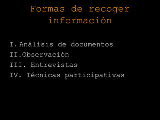 Formas de recoger
       información

I. Análisis de documentos
II.Observación
III. Entrevistas
IV. Técnicas participativas
 