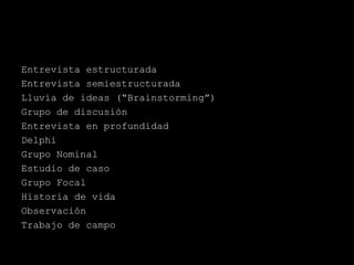 Entrevista estructurada
Entrevista semiestructurada
Lluvia de ideas (“Brainstorming”)
Grupo de discusión
Entrevista en profundidad
Delphi
Grupo Nominal
Estudio de caso
Grupo Focal
Historia de vida
Observación
Trabajo de campo
 