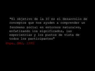 "El objetivo de la IC es el desarrollo de
  conceptos que nos ayuden a comprender un
  fenómeno social en entornos naturales,
  enfatizando los significados, las
  experiencias y los puntos de vista de
  todos los participantes"
Pope. BMJ, 1995
 