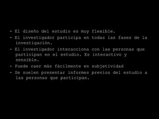 - El diseño del estudio es muy   flexible.
- El investigador participa en   todas las fases de la
  investigación.
- El investigador interacciona   con las personas que
  participan en el estudio. Es   interactivo y
  sensible.
- Puede caer más fácilmente en   subjetividad
- Se suelen presentar informes   previos del estudio a
  las personas que participan.
 